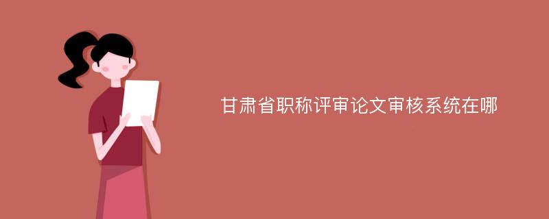 甘肃省职称评审论文审核系统在哪