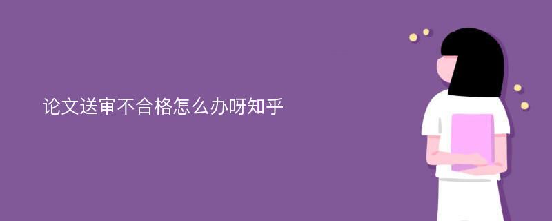 论文送审不合格怎么办呀知乎