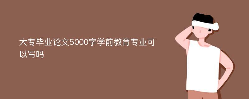 大专毕业论文5000字学前教育专业可以写吗