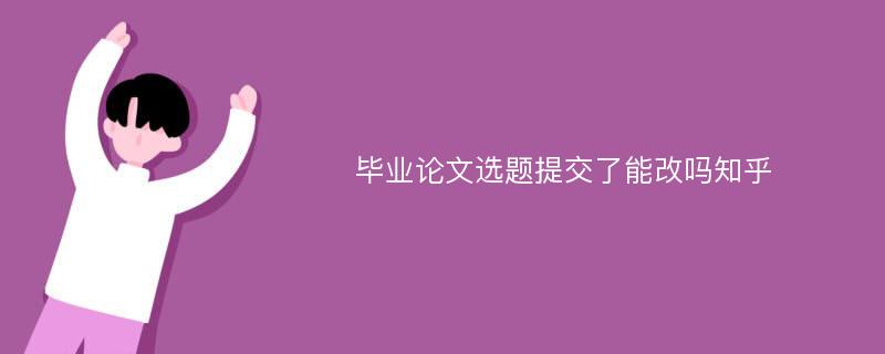 毕业论文选题提交了能改吗知乎