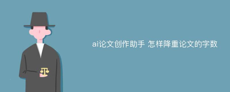 ai论文创作助手 怎样降重论文的字数